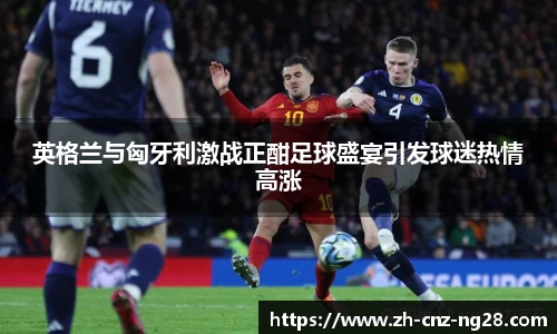 英格兰与匈牙利激战正酣足球盛宴引发球迷热情高涨